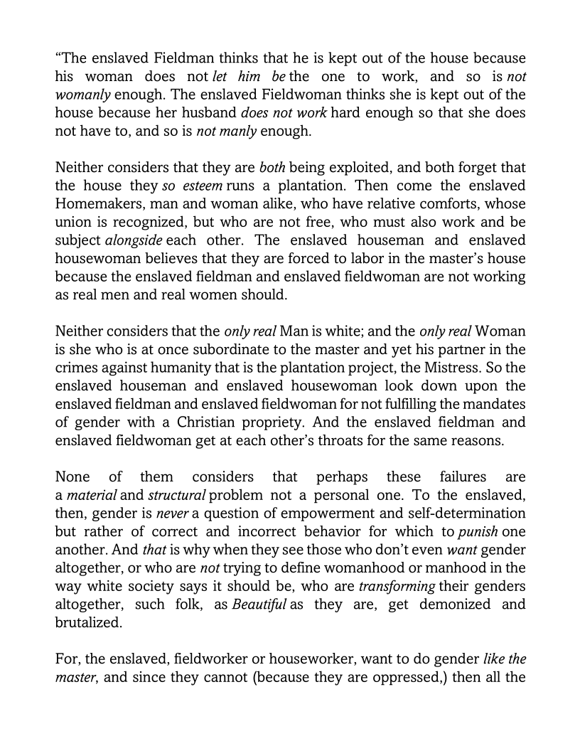 “The enslaved Fieldman thinks that he is kept out of the house because
his woman does not/et him bethe one to work, and so isnot
womanly enough. The enslaved Fieldwoman thinks she is kept out of the
house because her husband does not work hard enough so that she does
not have to, and so is not manly enough.

Neither considers that they are both being exploited, and both forget that
the house they so esteemruns a plantation. Then come the enslaved
Homemakers, man and woman alike, who have relative comforts, whose
union is recognized, but who are not free, who must also work and be
subject alongside each other. The enslaved houseman and enslaved
housewoman believes that they are forced to labor in the master’s house
because the enslaved fieldman and enslaved fieldwoman are not working
as real men and real women should.

Neither considers that the only real Man is white; and the only real Woman
is she who is at once subordinate to the master and yet his partner in the
crimes against humanity that is the plantation project, the Mistress. So the
enslaved houseman and enslaved housewoman look down upon the
enslaved fieldman and enslaved fieldwoman for not fulfilling the mandates
of gender with a Christian propriety. And the enslaved fieldman and
enslaved fieldwoman get at each other’s throats for the same reasons.

None of them considers that perhaps these failures are
a material and structural problem not a personal one. To the enslaved,
then, gender is never a question of empowerment and self-determination
but rather of correct and incorrect behavior for which to punish one
another. And that is why when they see those who don’t even want gender
altogether, or who are not trying to define womanhood or manhood in the
way white society says it should be, who are transforming their genders
altogether, such folk, as Beautifulas they are, get demonized and
brutalized.

For, the enslaved, fieldworker or houseworker, want to do gender like the
master, and since they cannot (because they are oppressed,) then all the
